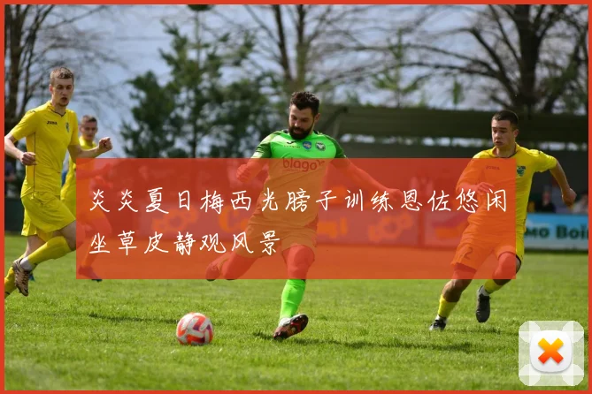 炎炎夏日梅西光膀子训练恩佐悠闲坐草皮静观风景