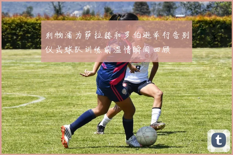 利物浦为萨拉赫和罗伯逊举行告别仪式球队训练前温情瞬间回顾