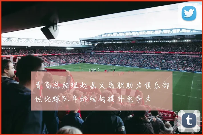 青岛总经理赵嘉义离职助力俱乐部优化球队年龄结构提升竞争力