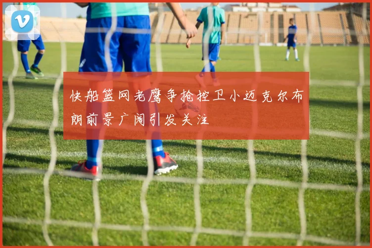 快船篮网老鹰争抢控卫小迈克尔布朗前景广阔引发关注