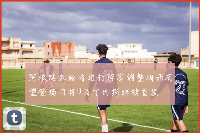 阿根廷末轮将进行阵容调整梅西有望登场门将D马丁内斯继续首发