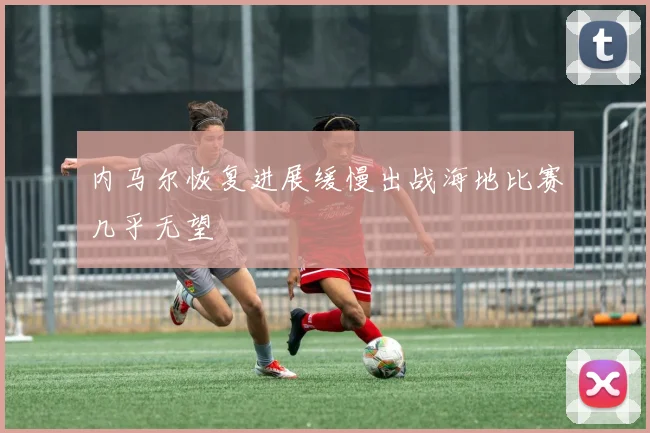 内马尔恢复进展缓慢出战海地比赛几乎无望