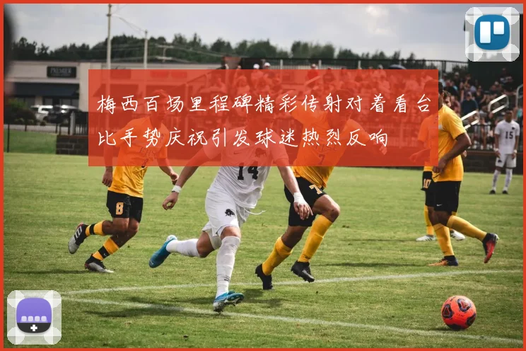 梅西百场里程碑精彩传射对着看台比手势庆祝引发球迷热烈反响
