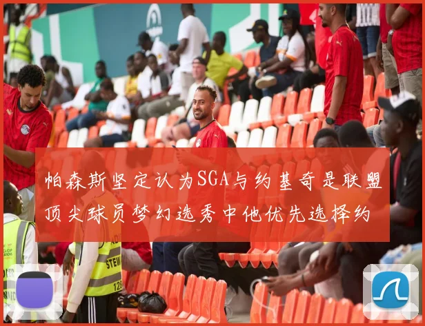 帕森斯坚定认为SGA与约基奇是联盟顶尖球员梦幻选秀中他优先选择约基奇
