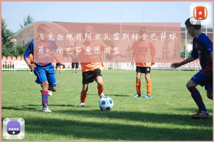 马竞拒绝将阿尔瓦雷斯转会巴萨球员心向巴萨意图明显