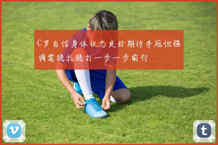 C罗自信身体状态良好期待夺冠但强调需稳扎稳打一步一步前行