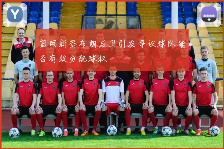 篮网新签布朗后卫引发争议球队能否有效分配球权