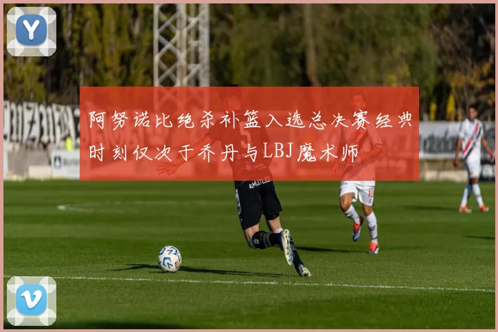 阿努诺比绝杀补篮入选总决赛经典时刻仅次于乔丹与LBJ魔术师