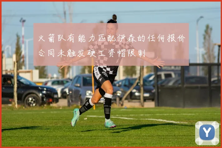火箭队有能力匹配伊森的任何报价合同未触发硬工资帽限制