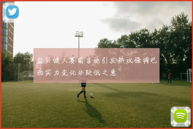 盐贝健人赛前言论引发热议强调巴西实力变化非贬低之意