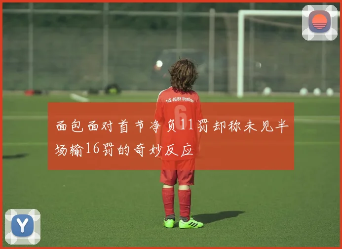 面包面对首节净负11罚却称未见半场输16罚的奇妙反应