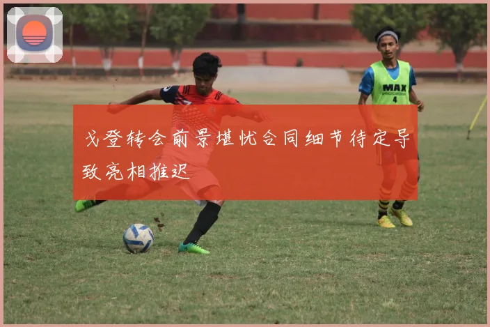 戈登转会前景堪忧合同细节待定导致亮相推迟