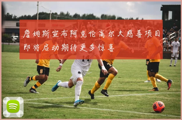 詹姆斯宣布阿克伦高尔夫慈善项目即将启动期待更多惊喜