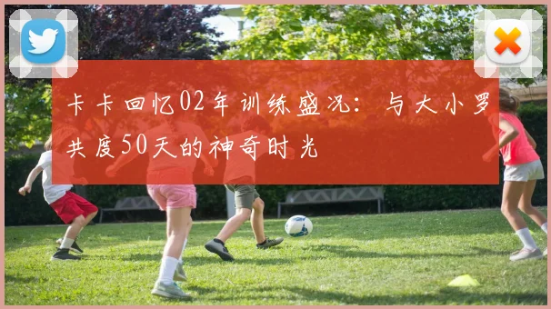 卡卡回忆02年训练盛况：与大小罗共度50天的神奇时光