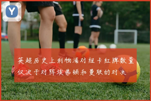 英超历史上利物浦对纽卡红牌数量仅次于对阵埃弗顿和曼联的对决