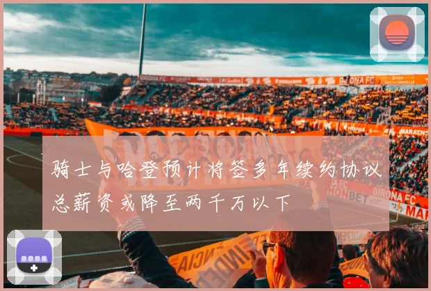 骑士与哈登预计将签多年续约协议总薪资或降至两千万以下