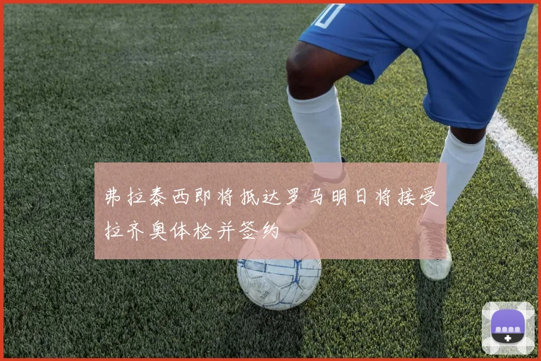 弗拉泰西即将抵达罗马明日将接受拉齐奥体检并签约
