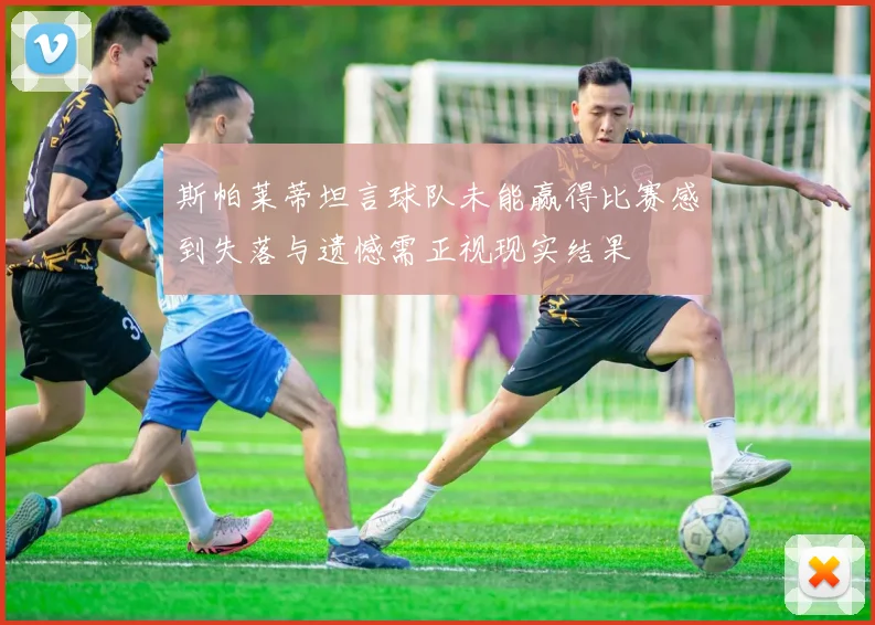 斯帕莱蒂坦言球队未能赢得比赛感到失落与遗憾需正视现实结果