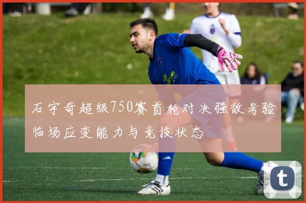 石宇奇超级750赛首轮对决强敌考验临场应变能力与竞技状态