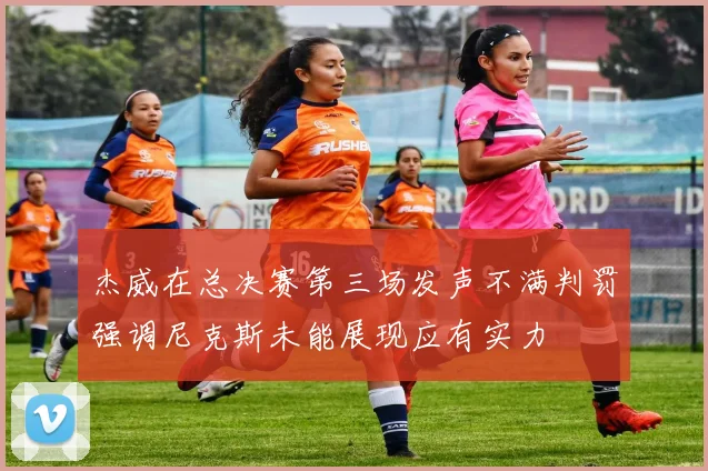 杰威在总决赛第三场发声不满判罚强调尼克斯未能展现应有实力