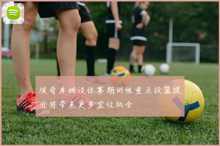 埃奇库姆谈休赛期训练重点投篮提升将带来更多空位机会