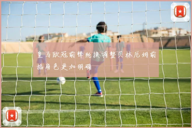 皇马欧冠前锋轮换调整贝林厄姆前插角色更加明确
