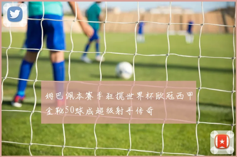 姆巴佩本赛季狂揽世界杯欧冠西甲金靴50球成超级射手传奇